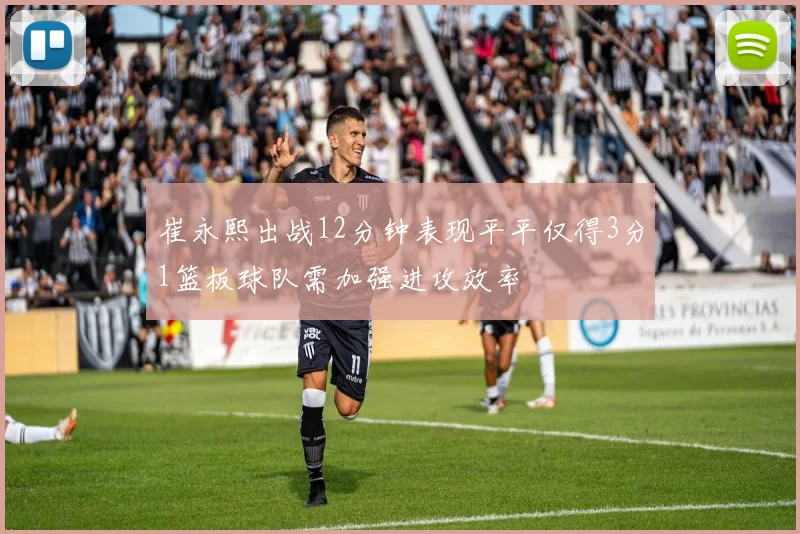 崔永熙出战12分钟表现平平仅得3分1篮板球队需加强进攻效率