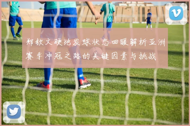 郑钦文硬地发球状态回暖解析亚洲赛季冲冠之路的关键因素与挑战