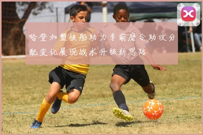 哈登加盟快船助力季前磨合助攻分配变化展现战术升级新思路