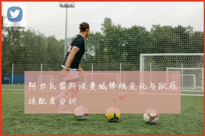 阿尔瓦雷斯谈曼城锋线变化与欧冠适配度分析