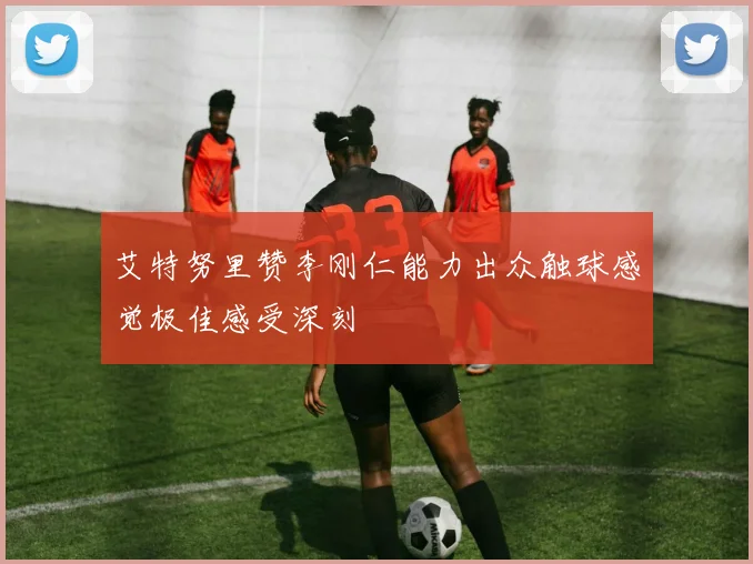 艾特努里赞李刚仁能力出众触球感觉极佳感受深刻