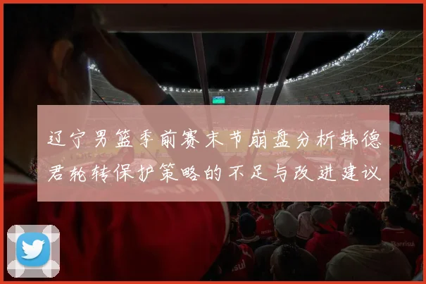 辽宁男篮季前赛末节崩盘分析韩德君轮转保护策略的不足与改进建议
