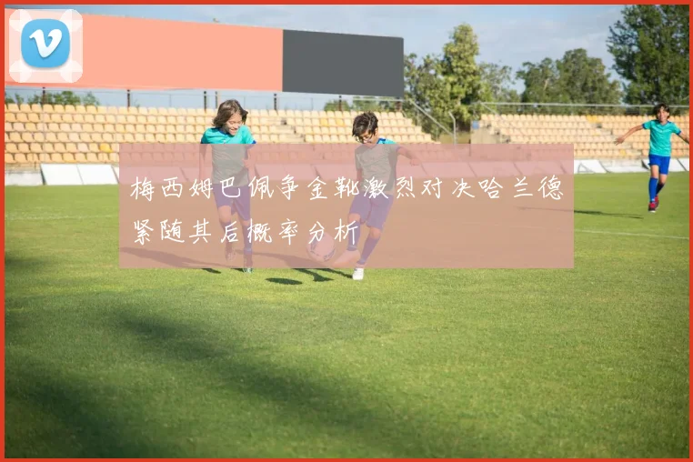 梅西姆巴佩争金靴激烈对决哈兰德紧随其后概率分析