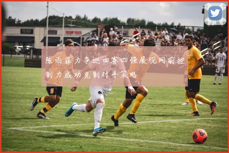 陈雨菲力争巡回赛四强展现网前控制力成功克制对手策略