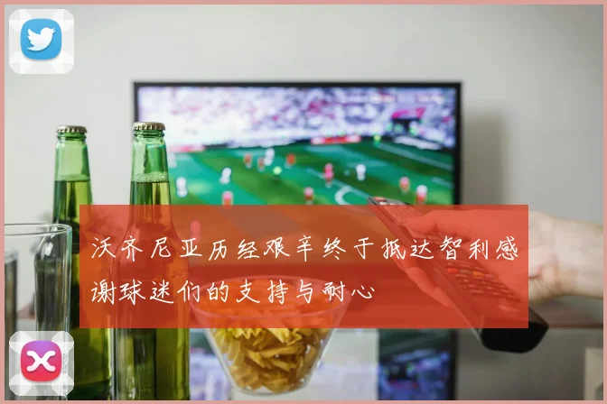 沃齐尼亚历经艰辛终于抵达智利感谢球迷们的支持与耐心